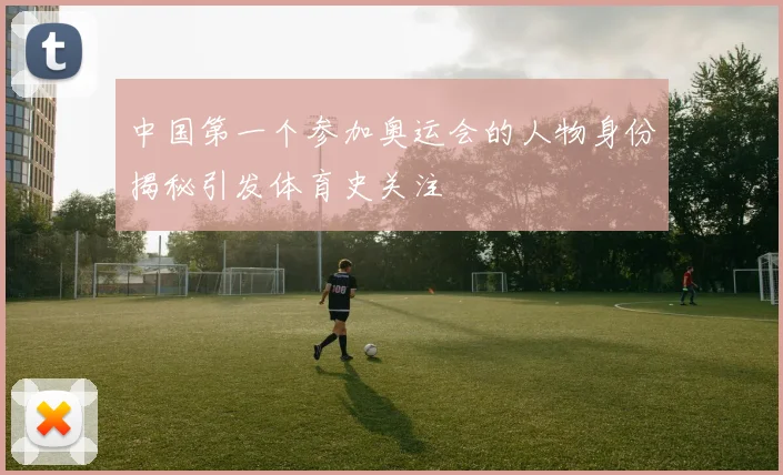 中国第一个参加奥运会的人物身份揭秘引发体育史关注