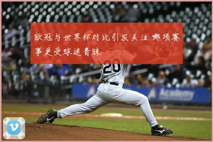 欧冠与世界杯对比引发关注 哪项赛事更受球迷青睐