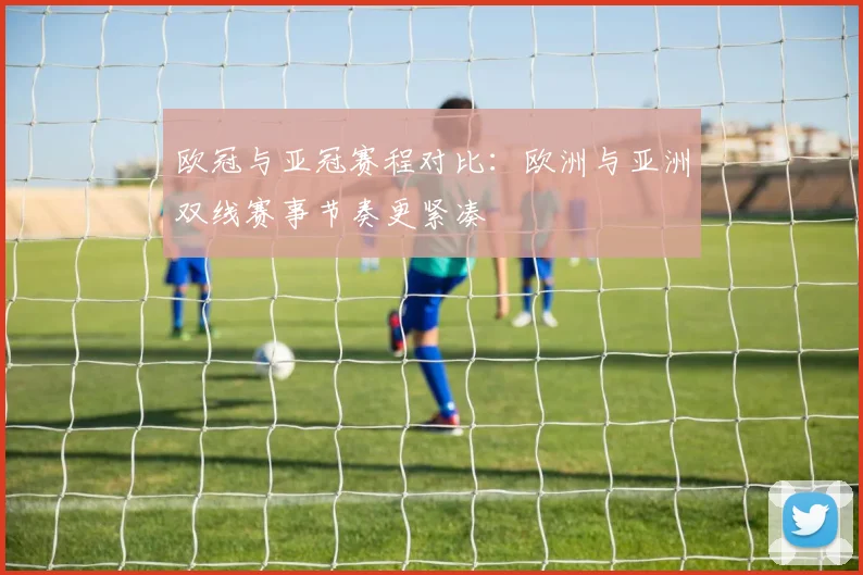 欧冠与亚冠赛程对比:欧洲与亚洲双线赛事节奏更紧凑
