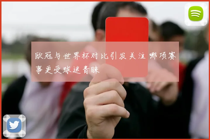 欧冠与世界杯对比引发关注 哪项赛事更受球迷青睐