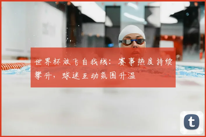世界杯放飞自我线:赛事热度持续攀升,球迷互动氛围升温