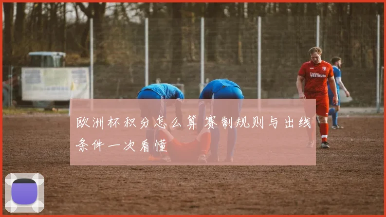 欧洲杯积分怎么算 赛制规则与出线条件一次看懂