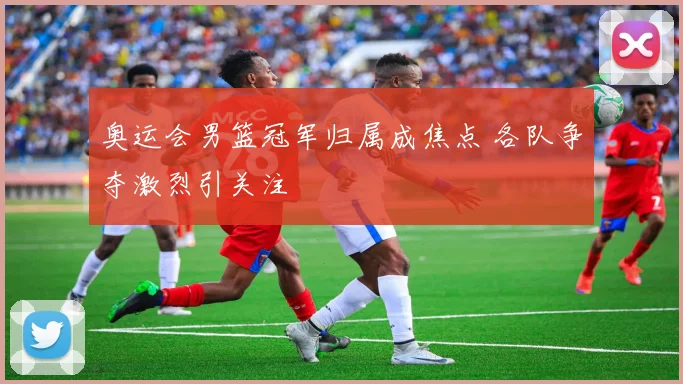 奥运会男篮冠军归属成焦点 各队争夺激烈引关注